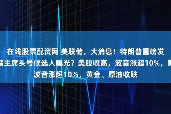 在线股票配资网 美联储，大消息！特朗普重磅发声，下任美联储主席头号候选人曝光？美股收高，波音涨超10%，黄金、原油收跌