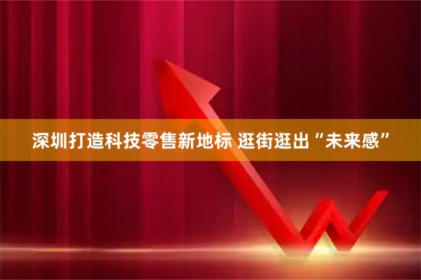 深圳打造科技零售新地标 逛街逛出“未来感”