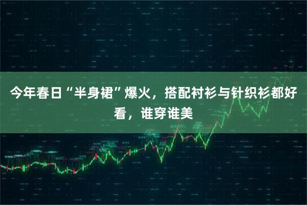 今年春日“半身裙”爆火，搭配衬衫与针织衫都好看，谁穿谁美