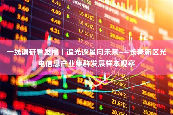 一线调研看发展丨追光逐星向未来——长春新区光电信息产业集群发展样本观察