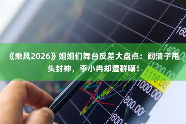 《乘风2026》姐姐们舞台反差大盘点：阚清子甩头封神，李小冉却遭群嘲！